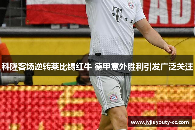 科隆客场逆转莱比锡红牛 德甲意外胜利引发广泛关注