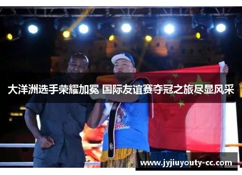 大洋洲选手荣耀加冕 国际友谊赛夺冠之旅尽显风采