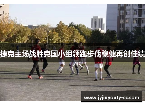 捷克主场战胜克国小组领跑步伐稳健再创佳绩