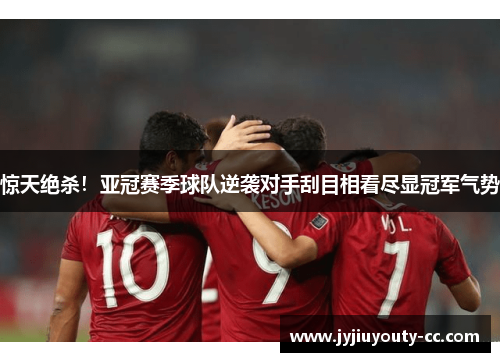 惊天绝杀！亚冠赛季球队逆袭对手刮目相看尽显冠军气势