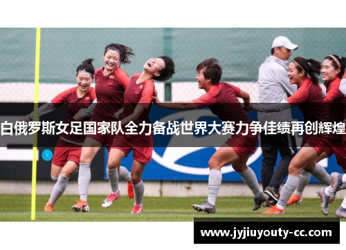白俄罗斯女足国家队全力备战世界大赛力争佳绩再创辉煌