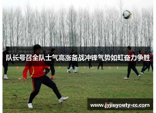 队长号召全队士气高涨备战冲锋气势如虹奋力争胜
