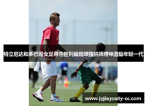 特立尼达和多巴哥女足勇夺胜利展现顽强拼搏精神激励年轻一代
