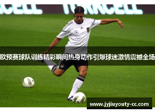欧预赛球队训练精彩瞬间热身动作引爆球迷激情震撼全场