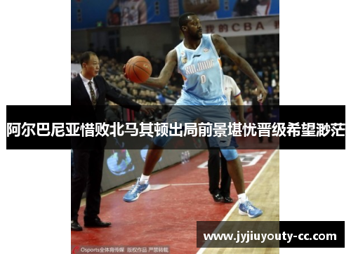 阿尔巴尼亚惜败北马其顿出局前景堪忧晋级希望渺茫